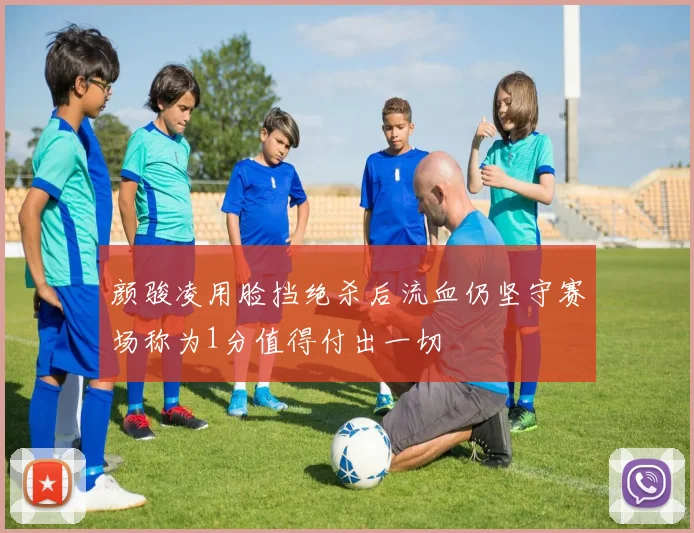 颜骏凌用脸挡绝杀后流血仍坚守赛场称为1分值得付出一切