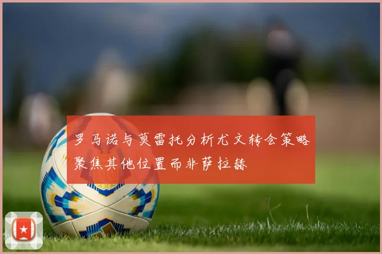 罗马诺与莫雷托分析尤文转会策略聚焦其他位置而非萨拉赫