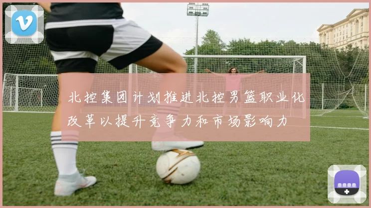 北控集团计划推进北控男篮职业化改革以提升竞争力和市场影响力