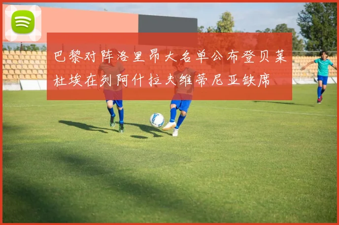 巴黎对阵洛里昂大名单公布登贝莱杜埃在列阿什拉夫维蒂尼亚缺席
