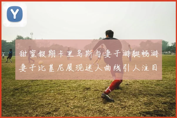 甜蜜假期卡里乌斯与妻子游艇畅游妻子比基尼展现迷人曲线引人注目