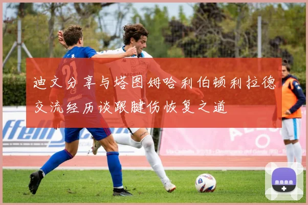 迪文分享与塔图姆哈利伯顿利拉德交流经历谈跟腱伤恢复之道