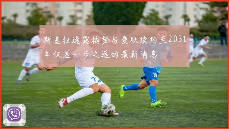 斯基拉透露梅努与曼联续约至2031年仅差一步之遥的最新消息