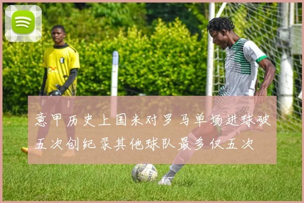 意甲历史上国米对罗马单场进球破五次创纪录其他球队最多仅五次