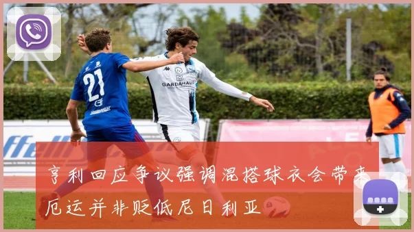 亨利回应争议强调混搭球衣会带来厄运并非贬低尼日利亚