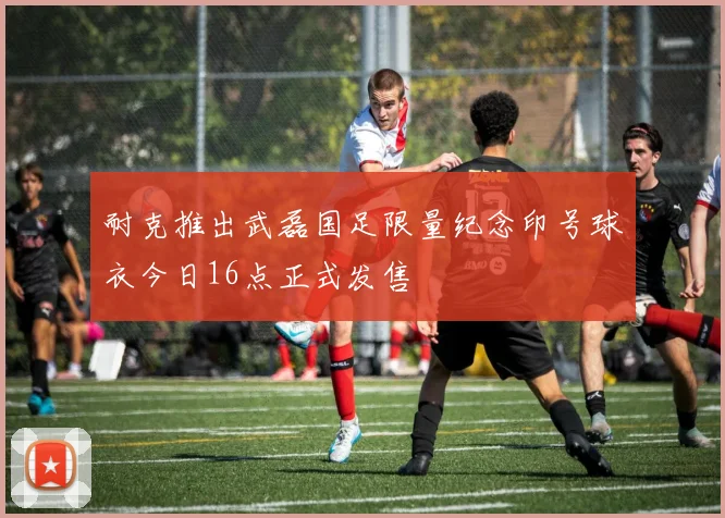 耐克推出武磊国足限量纪念印号球衣今日16点正式发售