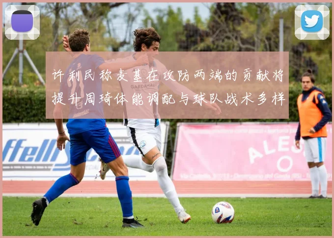 许利民称麦基在攻防两端的贡献将提升周琦体能调配与球队战术多样性
