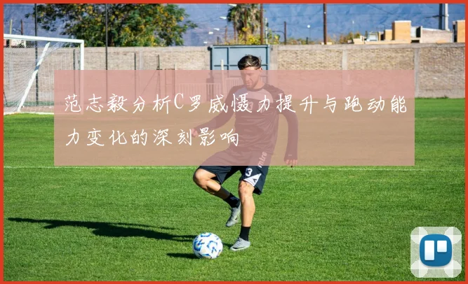 范志毅分析C罗威慑力提升与跑动能力变化的深刻影响