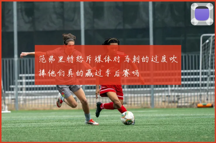 范弗里特怒斥媒体对马刺的过度吹捧他们真的赢过季后赛吗