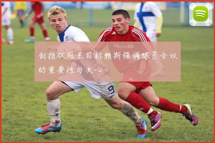 剑指双冠王目标赖斯强调球员会议的重要性与决心