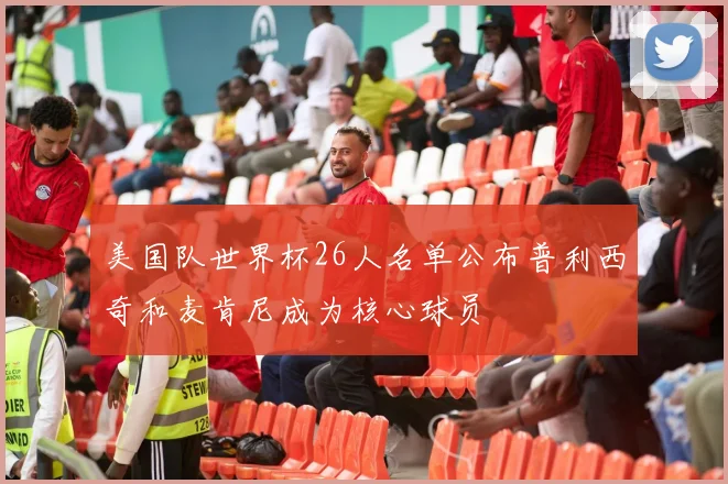 美国队世界杯26人名单公布普利西奇和麦肯尼成为核心球员