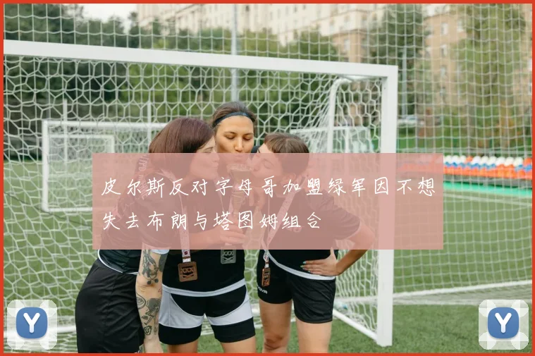 皮尔斯反对字母哥加盟绿军因不想失去布朗与塔图姆组合