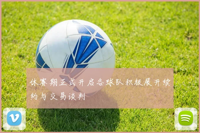 休赛期正式开启各球队积极展开续约与交易谈判