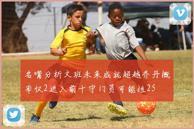 名嘴分析文班未来成就超越乔丹概率仅2进入前十守门员可能性25