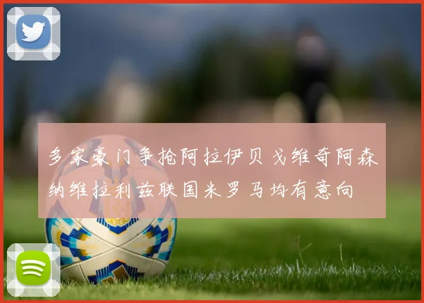 多家豪门争抢阿拉伊贝戈维奇阿森纳维拉利兹联国米罗马均有意向