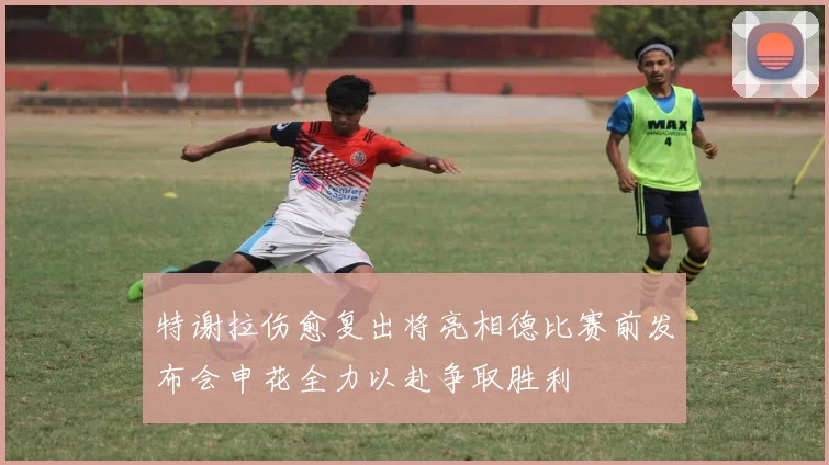 特谢拉伤愈复出将亮相德比赛前发布会申花全力以赴争取胜利
