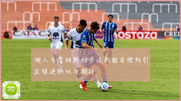 湖人与詹姆斯初步谈判能否续约引发球迷热议与期待