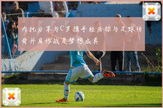 内托分享与C罗携手经历称与足球传奇并肩作战是梦想成真