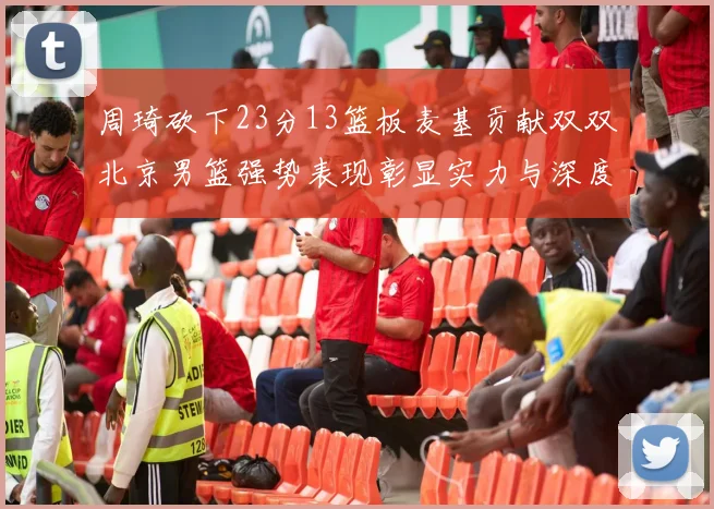 周琦砍下23分13篮板麦基贡献双双北京男篮强势表现彰显实力与深度