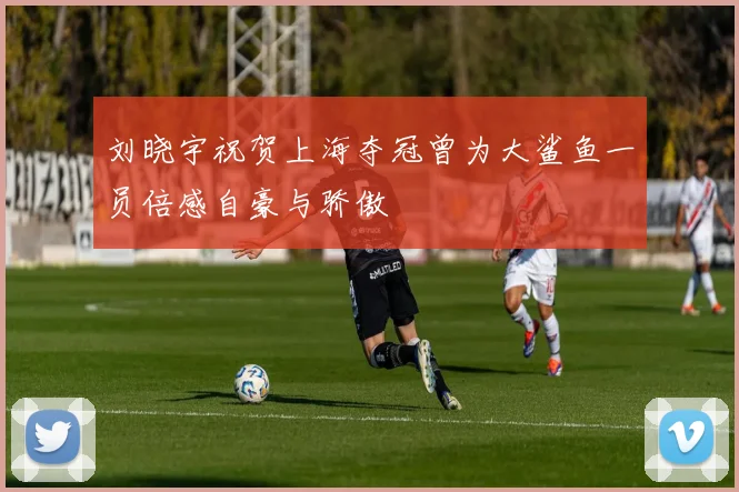 刘晓宇祝贺上海夺冠曾为大鲨鱼一员倍感自豪与骄傲