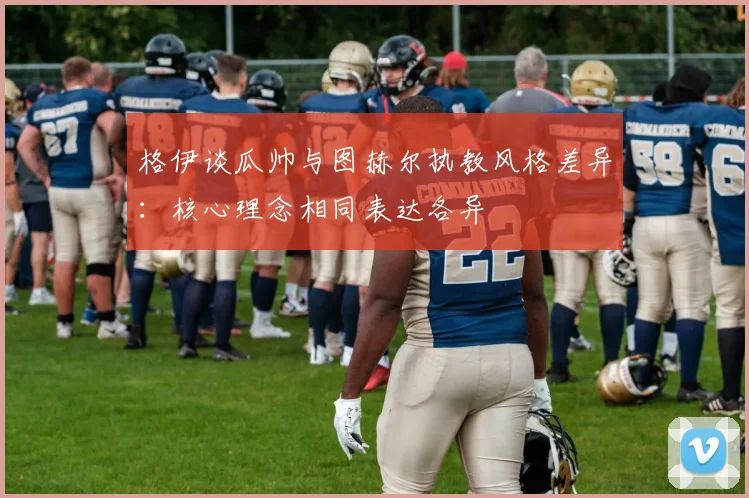 格伊谈瓜帅与图赫尔执教风格差异：核心理念相同表达各异