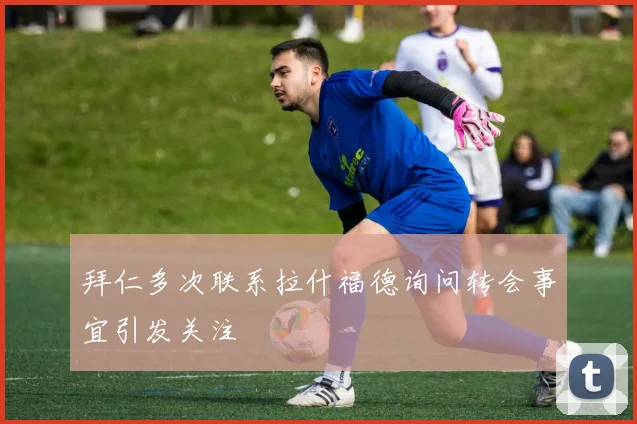 拜仁多次联系拉什福德询问转会事宜引发关注