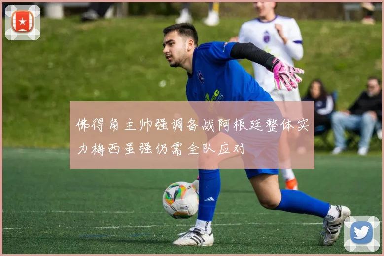 佛得角主帅强调备战阿根廷整体实力梅西虽强仍需全队应对