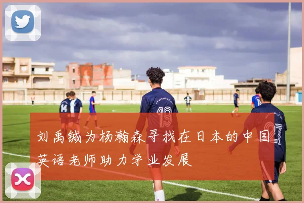 刘禹铖为杨瀚森寻找在日本的中国英语老师助力学业发展
