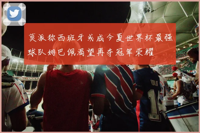 莫派称西班牙或成今夏世界杯最强球队姆巴佩渴望再夺冠军荣耀
