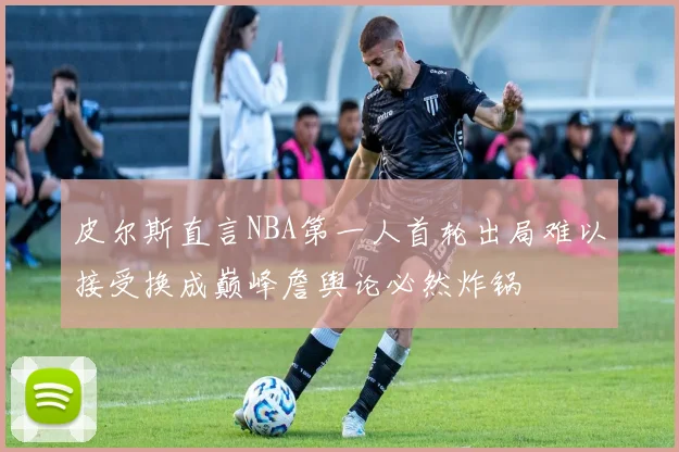 皮尔斯直言NBA第一人首轮出局难以接受换成巅峰詹舆论必然炸锅
