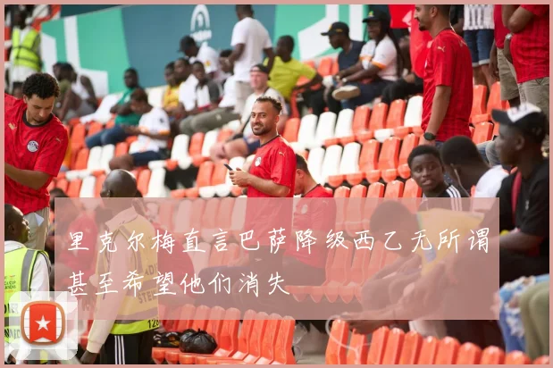 里克尔梅直言巴萨降级西乙无所谓甚至希望他们消失