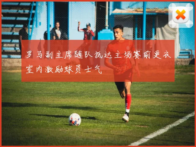 罗马副主席随队抵达主场赛前更衣室内激励球员士气